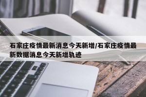 石家庄疫情最新消息今天新增/石家庄疫情最新数据消息今天新增轨迹