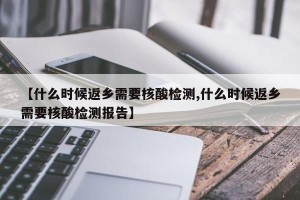 【什么时候返乡需要核酸检测,什么时候返乡需要核酸检测报告】