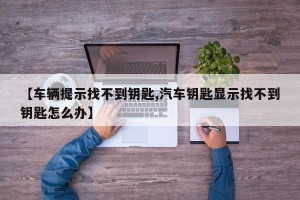 【车辆提示找不到钥匙,汽车钥匙显示找不到钥匙怎么办】