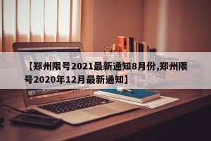 【郑州限号2021最新通知8月份,郑州限号2020年12月最新通知】