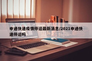 申通快递疫情停运最新消息/2021申通快递停运吗