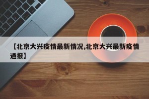 【北京大兴疫情最新情况,北京大兴最新疫情通报】