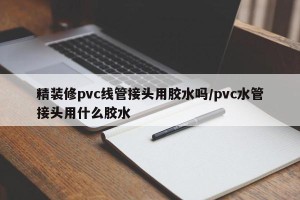 精装修pvc线管接头用胶水吗/pvc水管接头用什么胶水