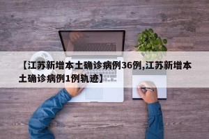 【江苏新增本土确诊病例36例,江苏新增本土确诊病例1例轨迹】