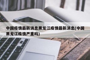 中国疫情最新消息黑龙江疫情最新消息(中国黑龙江疫情严重吗)