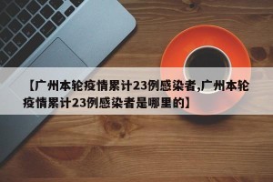 【广州本轮疫情累计23例感染者,广州本轮疫情累计23例感染者是哪里的】
