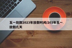 五一放假2023年放假时间/202年五一放假几天