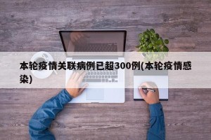 本轮疫情关联病例已超300例(本轮疫情感染)
