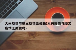 大兴疫情与顺义疫情无关联(大兴疫情与顺义疫情无关联吗)