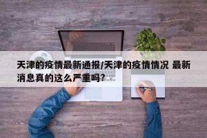天津的疫情最新通报/天津的疫情情况 最新消息真的这么严重吗?