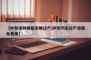 【呼和浩特哪能车辆过户,呼市汽车过户流程及费用】