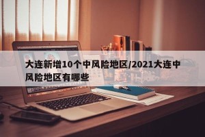 大连新增10个中风险地区/2021大连中风险地区有哪些