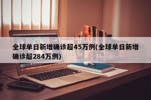 全球单日新增确诊超45万例(全球单日新增确诊超284万例)