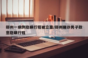 郑州一病例隐瞒行程被立案/郑州确诊男子故意隐瞒行程