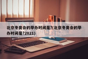 北京冬奥会的举办时间是?(北京冬奥会的举办时间是?2021)