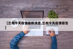 【兰州今天疫情最新消息,兰州今天疫情报告】