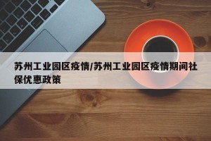 苏州工业园区疫情/苏州工业园区疫情期间社保优惠政策