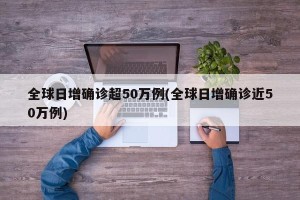 全球日增确诊超50万例(全球日增确诊近50万例)