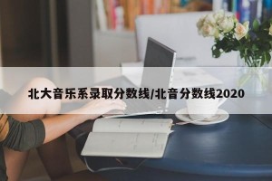 北大音乐系录取分数线/北音分数线2020