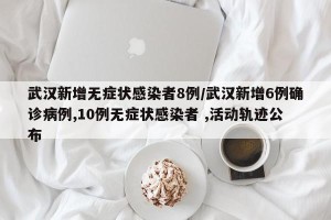 武汉新增无症状感染者8例/武汉新增6例确诊病例,10例无症状感染者 ,活动轨迹公布