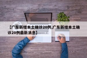 【广东新增本土确诊20例,广东新增本土确诊20例最新消息】