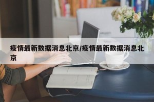 疫情最新数据消息北京/疫情最新数据消息北京