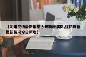 【沈阳疫情最新消息今天新增病例,沈阳疫情最新情况今日新增】