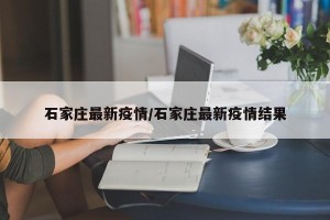 石家庄最新疫情/石家庄最新疫情结果
