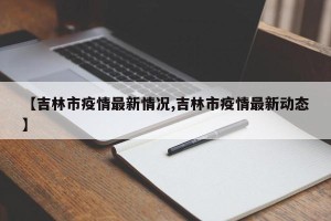【吉林市疫情最新情况,吉林市疫情最新动态】
