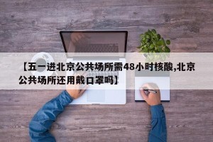 【五一进北京公共场所需48小时核酸,北京公共场所还用戴口罩吗】