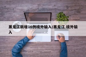 黑龙江新增16例境外输入/黑龙江 境外输入