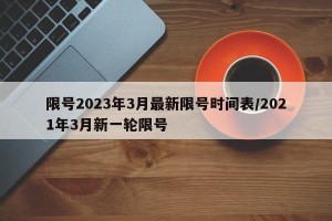 限号2023年3月最新限号时间表/2021年3月新一轮限号