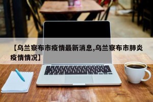 【乌兰察布市疫情最新消息,乌兰察布市肺炎疫情情况】