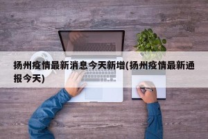 扬州疫情最新消息今天新增(扬州疫情最新通报今天)