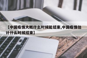 【中国疫情大概什么时候能结束,中国疫情估计什么时候结束】