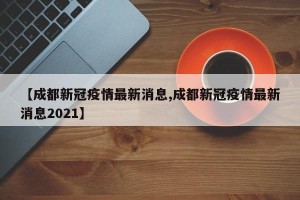 【成都新冠疫情最新消息,成都新冠疫情最新消息2021】