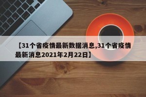【31个省疫情最新数据消息,31个省疫情最新消息2021年2月22日】