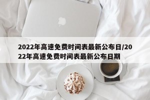 2022年高速免费时间表最新公布日/2022年高速免费时间表最新公布日期