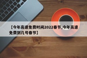 【今年高速免费时间2022春节,今年高速免费到几号春节】