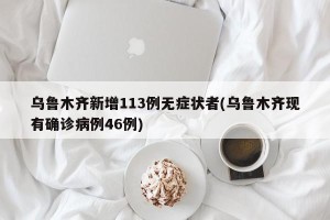 乌鲁木齐新增113例无症状者(乌鲁木齐现有确诊病例46例)
