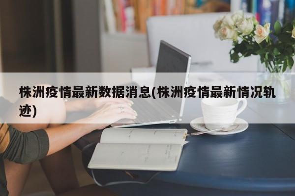 株洲疫情最新数据消息(株洲疫情最新情况轨迹)