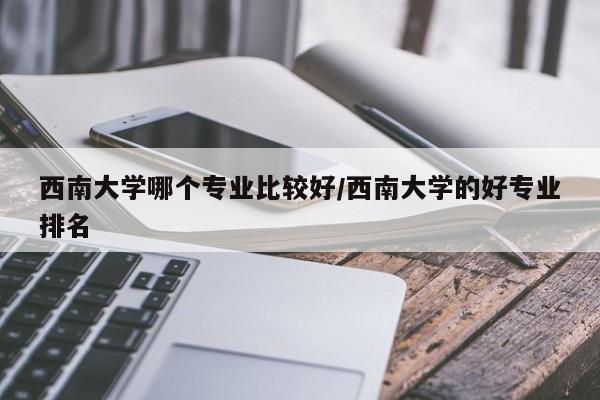 西南大学哪个专业比较好/西南大学的好专业排名