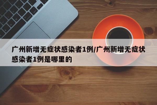 广州新增无症状感染者1例/广州新增无症状感染者1例是哪里的